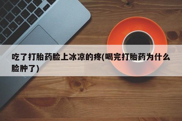 打胎药哪里能买到意外怀孕咨询吃了打胎药脸上冰凉的疼(喝完打胎药为什么脸肿了)