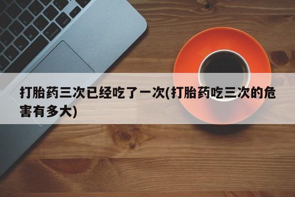 打胎药哪里能买到意外怀孕咨询打胎药三次已经吃了一次(打胎药吃三次的危害有多大)