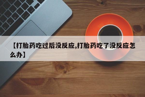 打胎药哪里能买到意外怀孕咨询【打胎药吃过后没反应,打胎药吃了没反应怎么办】
