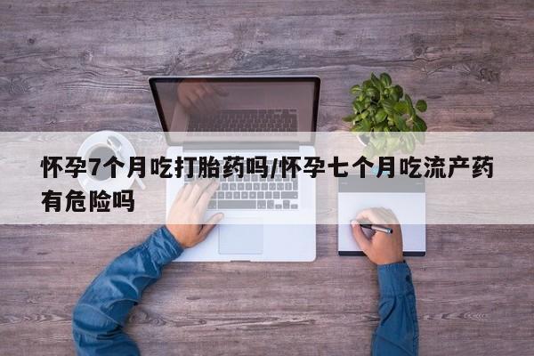 打胎药哪里能买到意外怀孕咨询怀孕7个月吃打胎药吗/怀孕七个月吃流产药有危险吗