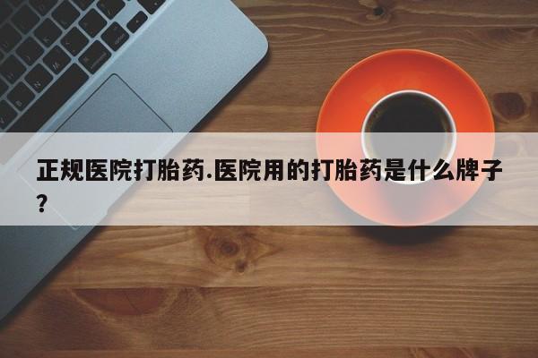 打胎药哪里能买到意外怀孕咨询正规医院打胎药.医院用的打胎药是什么牌子？