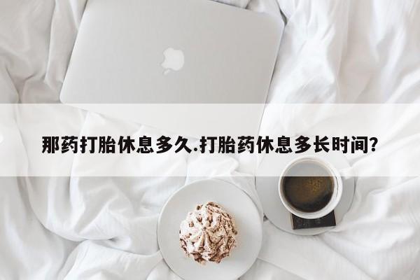 打胎药哪里能买到意外怀孕咨询那药打胎休息多久.打胎药休息多长时间？