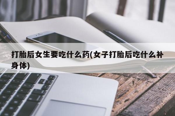 打胎药哪里能买到意外怀孕咨询打胎后女生要吃什么药(女子打胎后吃什么补身体)