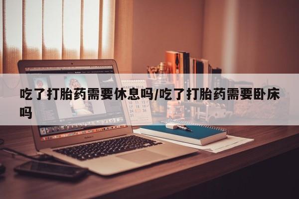 打胎药哪里能买到意外怀孕咨询吃了打胎药需要休息吗/吃了打胎药需要卧床吗