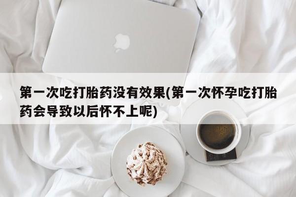 打胎药哪里能买到意外怀孕咨询第一次吃打胎药没有效果(第一次怀孕吃打胎药会导致以后怀不上呢)