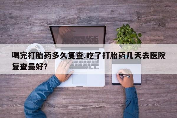打胎药哪里能买到意外怀孕咨询喝完打胎药多久复查.吃了打胎药几天去医院复查最好？