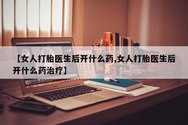 打胎药哪里能买到意外怀孕咨询【女人打胎医生后开什么药,女人打胎医生后开什么药治疗】