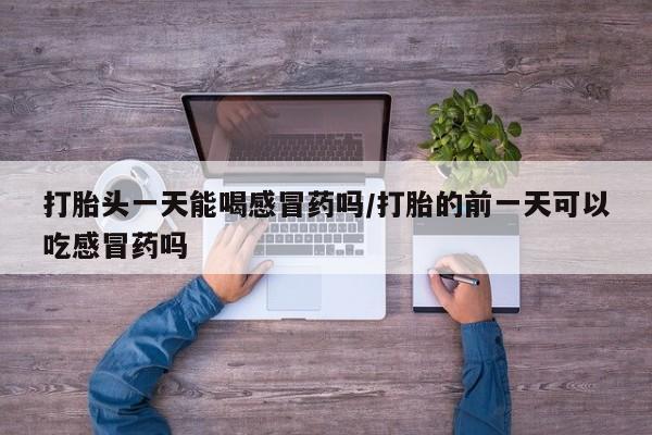 打胎药哪里能买到意外怀孕咨询打胎头一天能喝感冒药吗/打胎的前一天可以吃感冒药吗