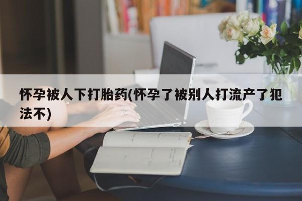 打胎药哪里能买到意外怀孕咨询怀孕被人下打胎药(怀孕了被别人打流产了犯法不)