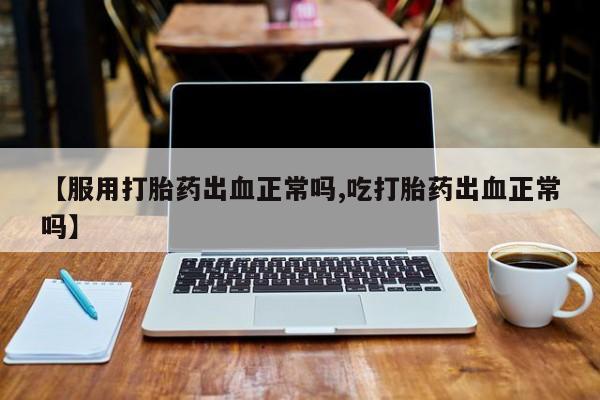 打胎药哪里能买到意外怀孕咨询【服用打胎药出血正常吗,吃打胎药出血正常吗】