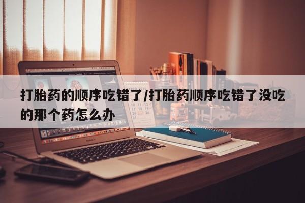 打胎药哪里能买到意外怀孕咨询打胎药的顺序吃错了/打胎药顺序吃错了没吃的那个药怎么办