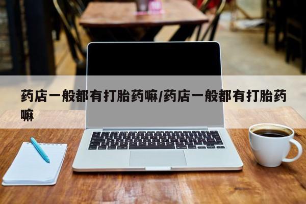 打胎药哪里能买到意外怀孕咨询药店一般都有打胎药嘛/药店一般都有打胎药嘛