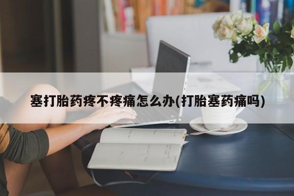 打胎药哪里能买到意外怀孕咨询塞打胎药疼不疼痛怎么办(打胎塞药痛吗)