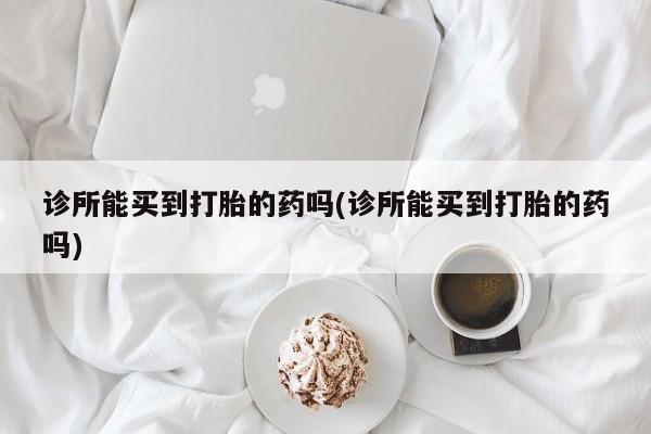 打胎药哪里能买到意外怀孕咨询诊所能买到打胎的药吗(诊所能买到打胎的药吗)