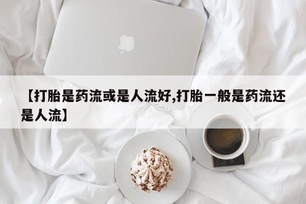 打胎药哪里能买到意外怀孕咨询【打胎是药流或是人流好,打胎一般是药流还是人流】