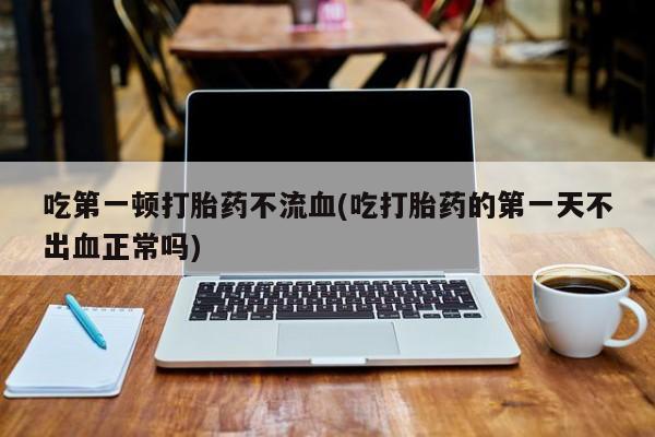 打胎药哪里能买到意外怀孕咨询吃第一顿打胎药不流血(吃打胎药的第一天不出血正常吗)