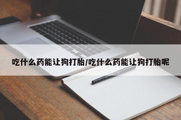 打胎药哪里能买到意外怀孕咨询吃什么药能让狗打胎/吃什么药能让狗打胎呢