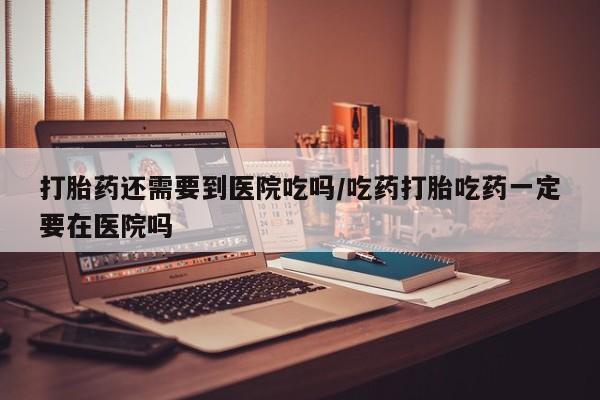 打胎药哪里能买到意外怀孕咨询打胎药还需要到医院吃吗/吃药打胎吃药一定要在医院吗
