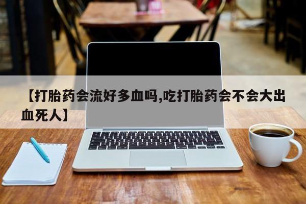 打胎药哪里能买到意外怀孕咨询【打胎药会流好多血吗,吃打胎药会不会大出血死人】