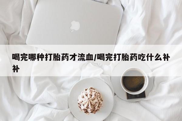 打胎药哪里能买到意外怀孕咨询喝完哪种打胎药才流血/喝完打胎药吃什么补补