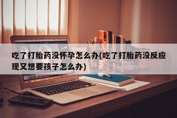 打胎药哪里能买到意外怀孕咨询吃了打胎药没怀孕怎么办(吃了打胎药没反应现又想要孩子怎么办)