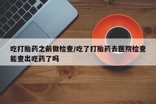 打胎药哪里能买到意外怀孕咨询吃打胎药之前做检查/吃了打胎药去医院检查能查出吃药了吗