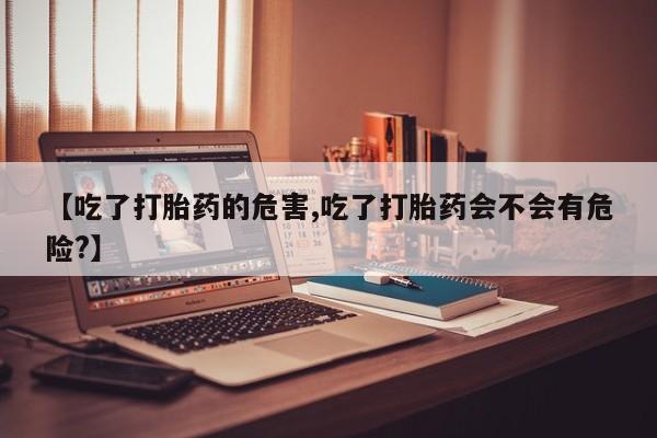 打胎药哪里能买到意外怀孕咨询【吃了打胎药的危害,吃了打胎药会不会有危险?】