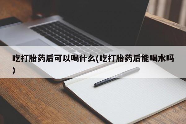 打胎药哪里能买到意外怀孕咨询吃打胎药后可以喝什么(吃打胎药后能喝水吗)