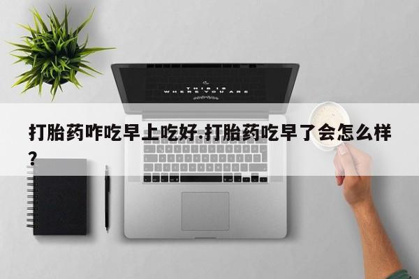 打胎药哪里能买到意外怀孕咨询打胎药咋吃早上吃好.打胎药吃早了会怎么样？