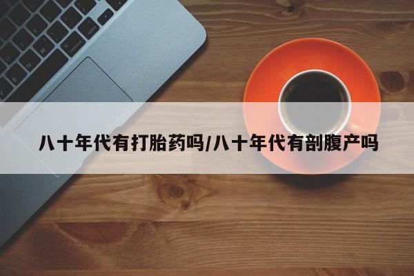 打胎药哪里能买到意外怀孕咨询八十年代有打胎药吗/八十年代有剖腹产吗