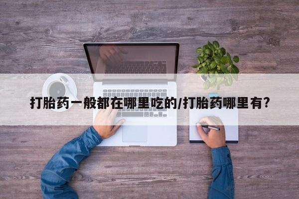 打胎药哪里能买到意外怀孕咨询打胎药一般都在哪里吃的/打胎药哪里有?