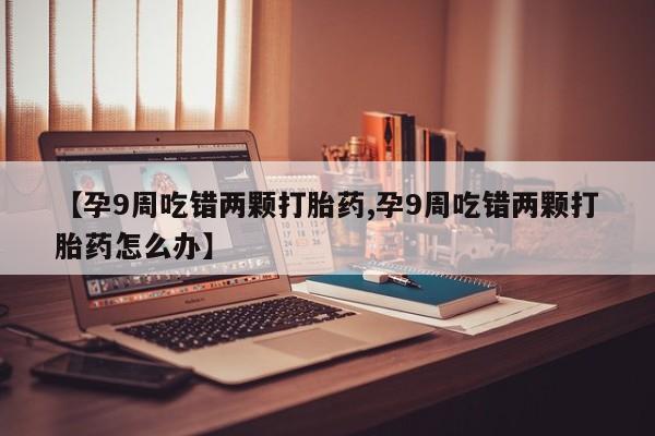 打胎药哪里能买到意外怀孕咨询【孕9周吃错两颗打胎药,孕9周吃错两颗打胎药怎么办】