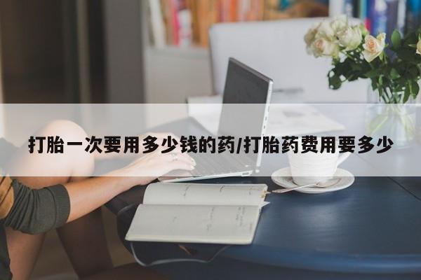 打胎药哪里能买到意外怀孕咨询打胎一次要用多少钱的药/打胎药费用要多少