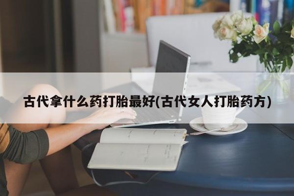 打胎药哪里能买到意外怀孕咨询古代拿什么药打胎最好(古代女人打胎药方)