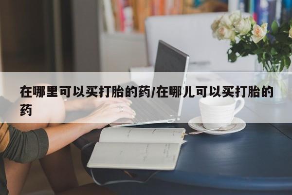 打胎药哪里能买到意外怀孕咨询在哪里可以买打胎的药/在哪儿可以买打胎的药
