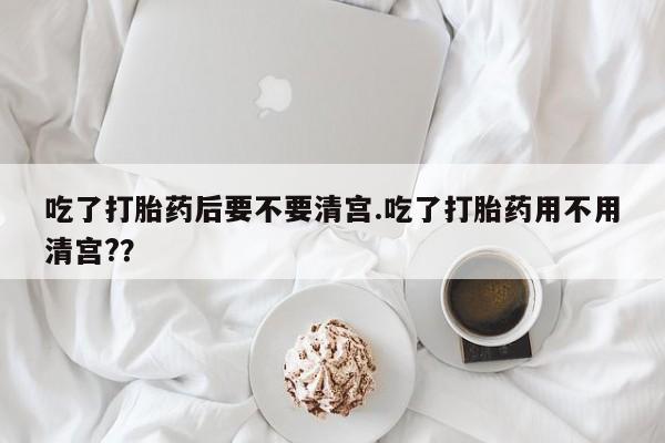 打胎药哪里能买到意外怀孕咨询吃了打胎药后要不要清宫.吃了打胎药用不用清宫?？