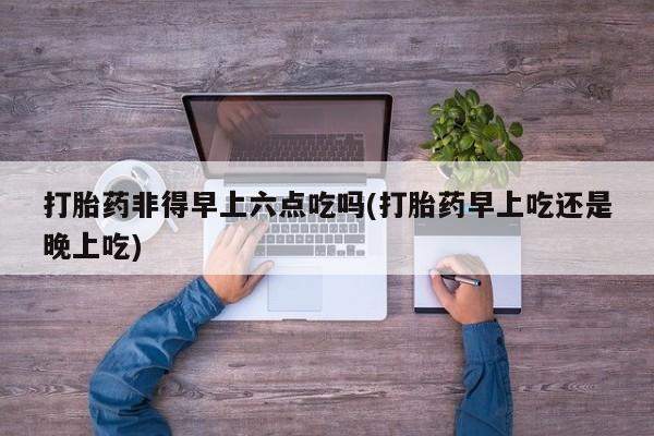 打胎药哪里能买到意外怀孕咨询打胎药非得早上六点吃吗(打胎药早上吃还是晚上吃)