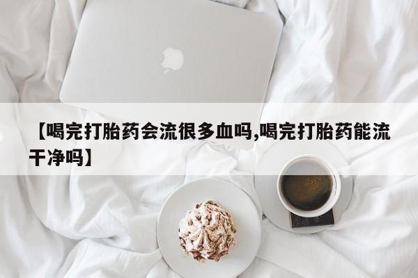 打胎药哪里能买到意外怀孕咨询【喝完打胎药会流很多血吗,喝完打胎药能流干净吗】