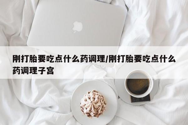 打胎药哪里能买到意外怀孕咨询刚打胎要吃点什么药调理/刚打胎要吃点什么药调理子宫