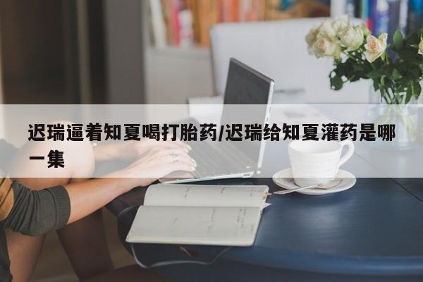 打胎药哪里能买到意外怀孕咨询迟瑞逼着知夏喝打胎药/迟瑞给知夏灌药是哪一集