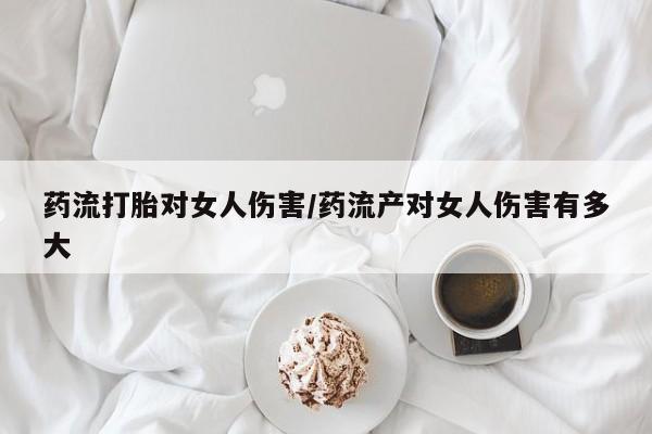 打胎药哪里能买到意外怀孕咨询药流打胎对女人伤害/药流产对女人伤害有多大