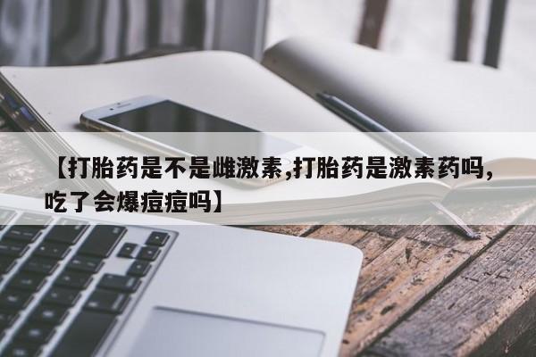 打胎药哪里能买到意外怀孕咨询【打胎药是不是雌激素,打胎药是激素药吗,吃了会爆痘痘吗】