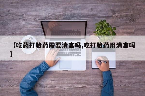 打胎药哪里能买到意外怀孕咨询【吃药打胎药需要清宫吗,吃打胎药用清宫吗】