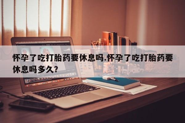 打胎药哪里能买到意外怀孕咨询怀孕了吃打胎药要休息吗.怀孕了吃打胎药要休息吗多久？