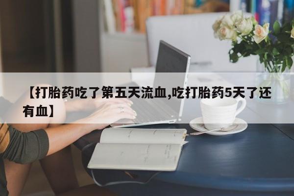 打胎药哪里能买到意外怀孕咨询【打胎药吃了第五天流血,吃打胎药5天了还有血】
