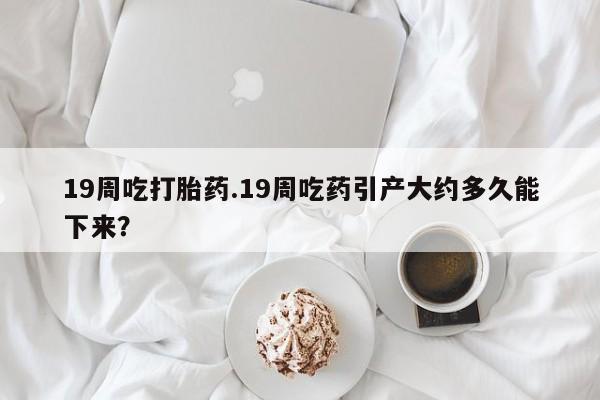 打胎药哪里能买到意外怀孕咨询19周吃打胎药.19周吃药引产大约多久能下来？