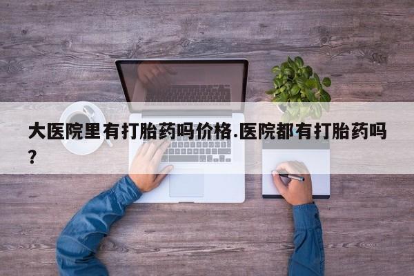 打胎药哪里能买到意外怀孕咨询大医院里有打胎药吗价格.医院都有打胎药吗？