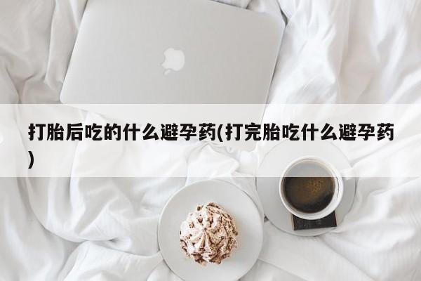 打胎药哪里能买到意外怀孕咨询打胎后吃的什么避孕药(打完胎吃什么避孕药)