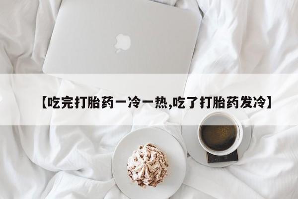 打胎药哪里能买到意外怀孕咨询【吃完打胎药一冷一热,吃了打胎药发冷】