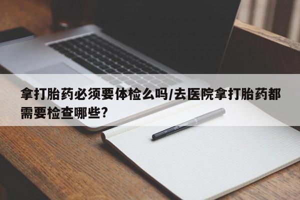 打胎药哪里能买到意外怀孕咨询拿打胎药必须要体检么吗/去医院拿打胎药都需要检查哪些?